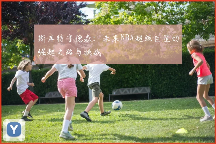 斯库特亨德森：未来NBA超级巨星的崛起之路与挑战