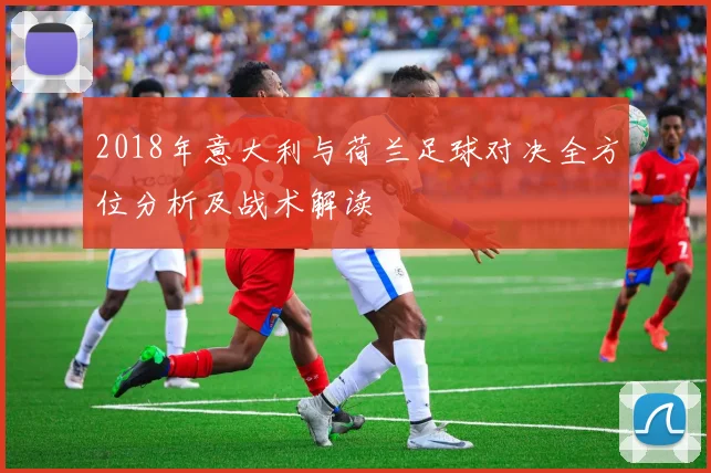 2018年意大利与荷兰足球对决全方位分析及战术解读