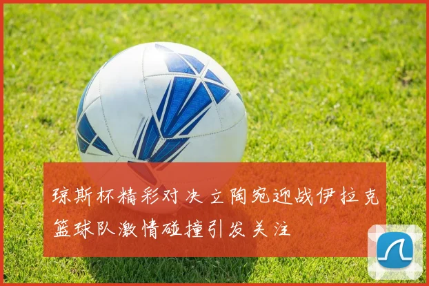 琼斯杯精彩对决立陶宛迎战伊拉克篮球队激情碰撞引发关注