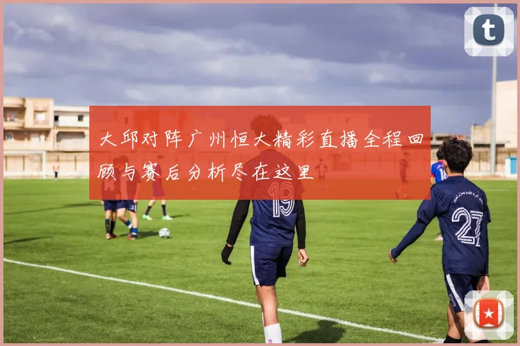 大邱对阵广州恒大精彩直播全程回顾与赛后分析尽在这里