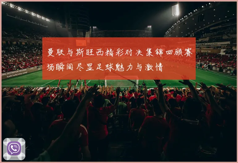 曼联与斯旺西精彩对决集锦回顾赛场瞬间尽显足球魅力与激情