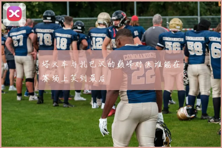 塔火车与扎巴汉的巅峰对决谁能在赛场上笑到最后