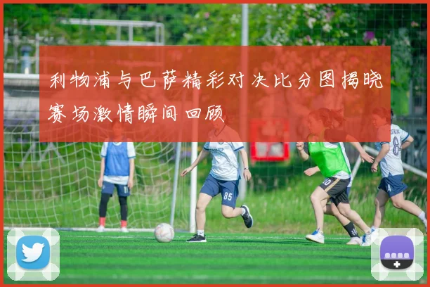 利物浦与巴萨精彩对决比分图揭晓赛场激情瞬间回顾