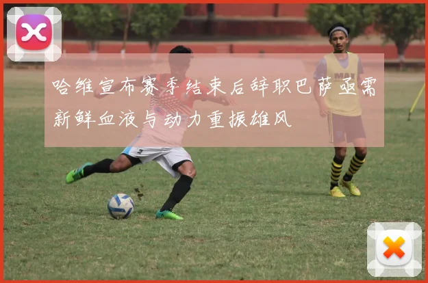 哈维宣布赛季结束后辞职巴萨亟需新鲜血液与动力重振雄风