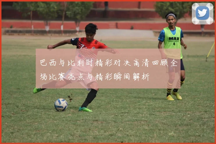 巴西与比利时精彩对决高清回顾全场比赛亮点与精彩瞬间解析