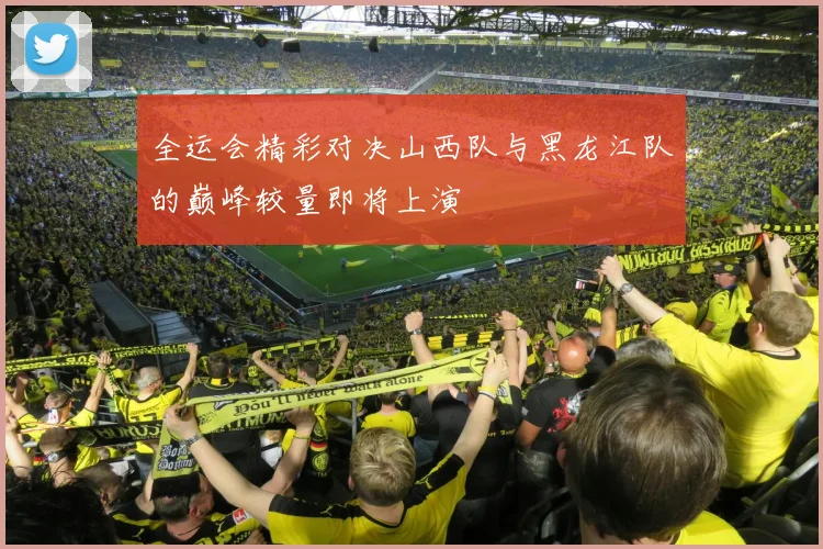 全运会精彩对决山西队与黑龙江队的巅峰较量即将上演