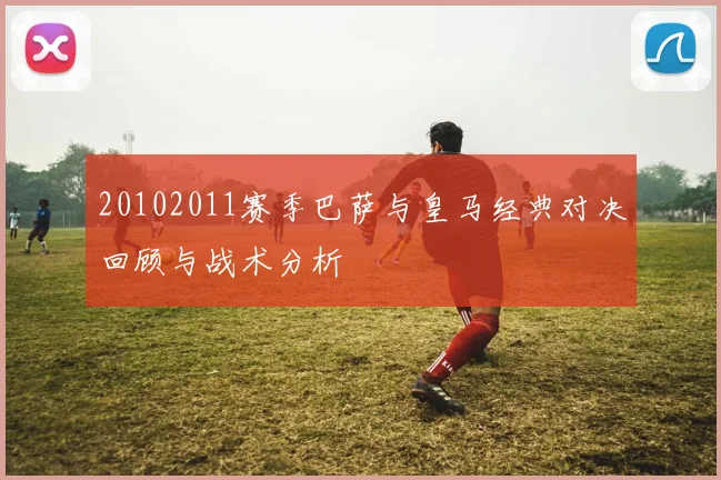 20102011赛季巴萨与皇马经典对决回顾与战术分析