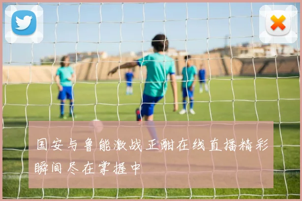 国安与鲁能激战正酣在线直播精彩瞬间尽在掌握中