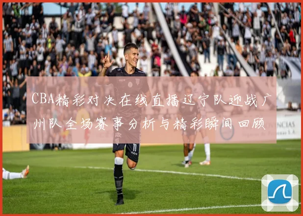 CBA精彩对决在线直播辽宁队迎战广州队全场赛事分析与精彩瞬间回顾