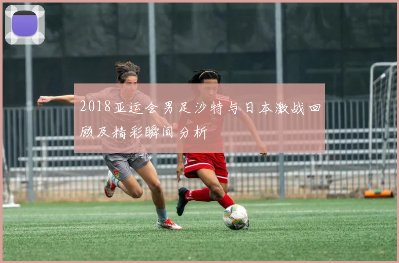 2018亚运会男足沙特与日本激战回顾及精彩瞬间分析
