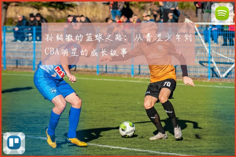 孙铭徽的篮球之路：从青涩少年到CBA明星的成长故事