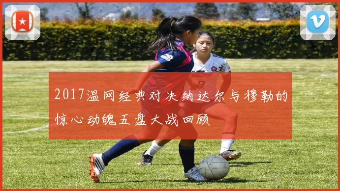 2017温网经典对决纳达尔与穆勒的惊心动魄五盘大战回顾
