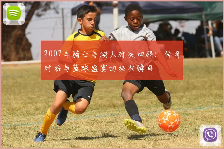 2007年骑士与湖人对决回顾：传奇对抗与篮球盛宴的经典瞬间